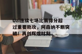 Uzi连续七场比赛得分超过重要助攻，阿森纳不断突破！再创辉煌时刻(uzi最新比赛视频回放)